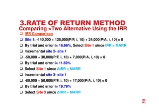 3.RATE OF RETURN METHOD
 IRR Comparison
 Site 1: -140,000 + 125,000(P/F, i, 10) + 24,000(P/A, i, 10) = 0
 By trial and error i= 16.66%, Select Site 1 since IRR  MARR
 Incremental site 2- site 1
 -50,000 + 30,000(P/F, i, 10) + 7,000(P/A, i, 10) = 0
 By trial and error i= 11.69%
 Select Site 1 since ∆IRR  MARR
 Incremental site 3- site 1
 -80,000 + 50,000(P/F, i, 10) + 17,000(P/A, i, 10) = 0
 By trial and error i= 19.79%
 Select Site 3 since ∆IRR  MARR
Comparing Two Alternative Using the IRR
50
 