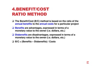 4.BENEFIT/COST
RATIO METHOD
 The Benefit/Cost (B/C) method is based on the ratio of the
annual benefits to the annual costs for a particular project
 Benefits are advantages, expressed in terms of a
monetary value to the owner (i.e. dollars, etc.)
 Disbenefits are disadvantages, expressed in terms of a
monetary value to the owner (i.e. dollars, etc.)
 B/C = (Benefits – Disbenefits) / Costs
51
 