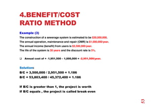 4.BENEFIT/COST
RATIO METHOD
Example (3)
The construction of a sewerage system is estimated to be $30,000,000.
The annual operation, maintenance and repair (OMR) is $1,000,000/year.
The annual income (benefit) from users is $3,500,000/year.
The life of the system is 30 years and the discount rate is 5%.
 Annual cost of = ‐
‐
‐
‐1,951,500 – 1,000,000 = -2,951,500/year.
Solution:
B/C = 3,500,000 / 2,951,500 = 1.186
B/C = 53,803,400 / 45,372,400 = 1.186
If B/C is greater than 1, the project is worth
If B/C equals , the project is called break‐
‐
‐
‐even
53
 