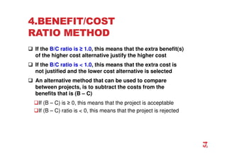 4.BENEFIT/COST
RATIO METHOD
 If the B/C ratio is ≥ 1.0, this means that the extra benefit(s)
of the higher cost alternative justify the higher cost
 If the B/C ratio is  1.0, this means that the extra cost is
not justified and the lower cost alternative is selected
 An alternative method that can be used to compare
between projects, is to subtract the costs from the
benefits that is (B – C)
If (B – C) is ≥ 0, this means that the project is acceptable
If (B – C) ratio is  0, this means that the project is rejected
54
 