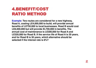 4.BENEFIT/COST
RATIO METHOD
Example: Two routes are considered for a new highway,
Road A, costing LE4,000,000 to build, will provide annual
benefits of LE750,000 to local businesses. Road B would cost
LE6,000,000 but will provide EL700,000 in benefits. The
annual cost of maintenance is LE300,000 for Road A and
LE320,000 for Road B. If the service life of Road A is 20 years,
and for Road B is 30 years, which alternative should be
selected if the interest rate is 8%?
56
 