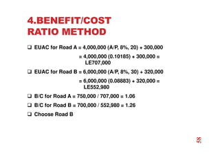 4.BENEFIT/COST
RATIO METHOD
 EUAC for Road A = 4,000,000 (A/P, 8%, 20) + 300,000
= 4,000,000 (0.10185) + 300,000 =
LE707,000
 EUAC for Road B = 6,000,000 (A/P, 8%, 30) + 320,000
= 6,000,000 (0.08883) + 320,000 =
LE552,980
 B/C for Road A = 750,000 / 707,000 = 1.06
 B/C for Road B = 700,000 / 552,980 = 1.26
 Choose Road B
58
 