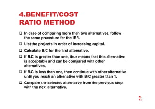 4.BENEFIT/COST
RATIO METHOD
 In case of comparing more than two alternatives, follow
the same procedure for the IRR.
 List the projects in order of increasing capital.
 Calculate B/C for the first alternative.
 If B/C is greater than one, thus means that this alternative
is acceptable and can be compared with other
alternatives.
 If B/C is less than one, then continue with other alternative
until you reach an alternative with B/C greater than 1.
 Compare the selected alternative from the previous step
with the next alternative.
59
 