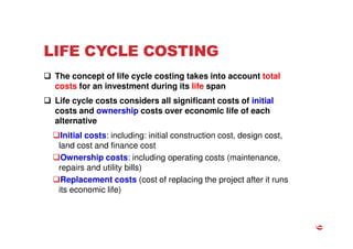 LIFE CYCLE COSTING
 The concept of life cycle costing takes into account total
costs for an investment during its life span
 Life cycle costs considers all significant costs of initial
costs and ownership costs over economic life of each
alternative
Initial costs: including: initial construction cost, design cost,
land cost and finance cost
Ownership costs: including operating costs (maintenance,
repairs and utility bills)
Replacement costs (cost of replacing the project after it runs
its economic life)
6
 