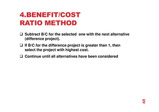 4.BENEFIT/COST
RATIO METHOD
 Subtract B/C for the selected one with the next alternative
(difference project).
 If B/C for the difference project is greater than 1, then
select the project with highest cost.
 Continue until all alternatives have been considered
60
 