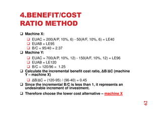 4.BENEFIT/COST
RATIO METHOD
 Machine X:
 EUAC = 200(A/P, 10%, 6) - 50(A/F, 10%, 6) = LE40
 EUAB = LE95
 B/C = 95/40 = 2.37
 Machine Y:
 EUAC = 700(A/P, 10%, 12) - 150(A/F, 10%, 12) = LE96
 EUAB = LE120
 B/C = 120/96 = 1.25
 Calculate the incremental benefit cost ratio, ∆B/∆C (machine
Y – machine X)
 ∆B/∆C = (120-95) / (96-40) = 0.45
 Since the incremental B/C is less than 1, it represents an
undesirable increment of investment.
 Therefore choose the lower cost alternative – machine X
62
 