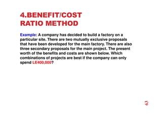 4.BENEFIT/COST
RATIO METHOD
Example: A company has decided to build a factory on a
particular site. There are two mutually exclusive proposals
that have been developed for the main factory. There are also
three secondary proposals for the main project. The present
worth of the benefits and costs are shown below. Which
combinations of projects are best if the company can only
spend LE400,000?
63
 