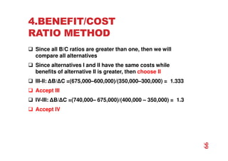 4.BENEFIT/COST
RATIO METHOD
 Since all B/C ratios are greater than one, then we will
compare all alternatives
 Since alternatives I and II have the same costs while
benefits of alternative II is greater, then choose II
 III-II: ∆B/∆C =(675,000–600,000)/(350,000–300,000) = 1.333
 Accept III
 IV-III: ∆B/∆C =(740,000– 675,000)/(400,000 – 350,000) = 1.3
 Accept IV
66
 