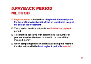 5.PAYBACK PERIOD
METHOD
 Payback period is defined as “the period of time required
for the profit or other benefits from an investment to equal
the cost of the investment”
 The criterion in all situations is to minimize the payback
period
 This method concerns with determining the number of
years or months (the time) required to recover all the
invested money
 When comparing between alternatives using this method,
the alternative with the least payback period is selected
68
 