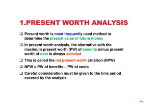 1.PRESENT WORTH ANALYSIS
 Present worth is most frequently used method to
determine the present value of future money
 In present worth analysis, the alternative with the
maximum present worth (PW) of benefits minus present
worth of cost is always selected
 This is called the net present worth criterion (NPW)
 NPW = PW of benefits – PW of costs
 Careful consideration must be given to the time period
covered by the analysis
7
 