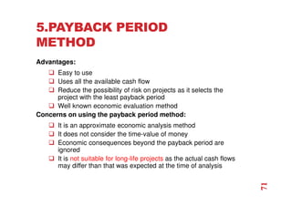 5.PAYBACK PERIOD
METHOD
Advantages:
 Easy to use
 Uses all the available cash flow
 Reduce the possibility of risk on projects as it selects the
project with the least payback period
 Well known economic evaluation method
Concerns on using the payback period method:
 It is an approximate economic analysis method
 It does not consider the time-value of money
 Economic consequences beyond the payback period are
ignored
 It is not suitable for long-life projects as the actual cash flows
may differ than that was expected at the time of analysis
71
 