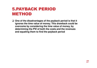5.PAYBACK PERIOD
METHOD
 One of the disadvantages of the payback period is that it
ignores the time value of money. This drawback could be
overcome by considering the time value of money, by
determining the PW of both the costs and the revenues
and equating them to find the payback period
72
 