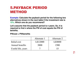 5.PAYBACK PERIOD
METHOD
Example: Calculate the payback period for the following two
alternatives shown in the next table if the investment rate is
15%. Which one do you recommend?
Let’s assume that the payback period is n years. So, it is
required to find n where the PW of cost equals the PW of
benefits.
PWcost = PWbenefits
Alternate 1 Alternate 2
Initial cost LE12000 LE8000
Annual benefits 3000 1500
Useful life, years 7 15
73
 