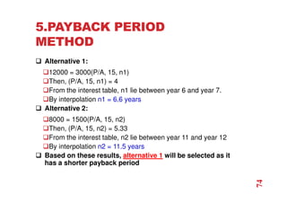 5.PAYBACK PERIOD
METHOD
 Alternative 1:
12000 = 3000(P/A, 15, n1)
Then, (P/A, 15, n1) = 4
From the interest table, n1 lie between year 6 and year 7.
By interpolation n1 = 6.6 years
 Alternative 2:
8000 = 1500(P/A, 15, n2)
Then, (P/A, 15, n2) = 5.33
From the interest table, n2 lie between year 11 and year 12
By interpolation n2 = 11.5 years
 Based on these results, alternative 1 will be selected as it
has a shorter payback period
74
 