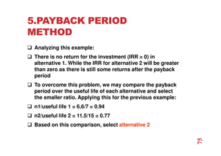 5.PAYBACK PERIOD
METHOD
 Analyzing this example:
 There is no return for the investment (IRR = 0) in
alternative 1. While the IRR for alternative 2 will be greater
than zero as there is still some returns after the payback
period
 To overcome this problem, we may compare the payback
period over the useful life of each alternative and select
the smaller ratio. Applying this for the previous example:
 n1/useful life 1 = 6.6/7 = 0.94
 n2/useful life 2 = 11.5/15 = 0.77
 Based on this comparison, select alternative 2
75
 