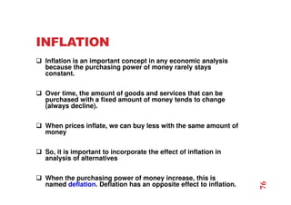 INFLATION
 Inflation is an important concept in any economic analysis
because the purchasing power of money rarely stays
constant.
 Over time, the amount of goods and services that can be
purchased with a fixed amount of money tends to change
(always decline).
 When prices inflate, we can buy less with the same amount of
money
 So, it is important to incorporate the effect of inflation in
analysis of alternatives
 When the purchasing power of money increase, this is
named deflation. Deflation has an opposite effect to inflation.
76
 