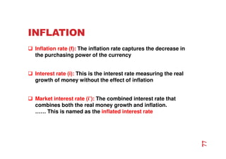 INFLATION
 Inflation rate (f): The inflation rate captures the decrease in
the purchasing power of the currency
 Interest rate (i): This is the interest rate measuring the real
growth of money without the effect of inflation
 Market interest rate (i’): The combined interest rate that
combines both the real money growth and inflation.
…… This is named as the inflated interest rate
77
 