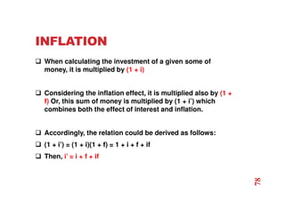 INFLATION
 When calculating the investment of a given some of
money, it is multiplied by (1 + i)
 Considering the inflation effect, it is multiplied also by (1 +
f) Or, this sum of money is multiplied by (1 + i’) which
combines both the effect of interest and inflation.
 Accordingly, the relation could be derived as follows:
 (1 + i’) = (1 + i)(1 + f) = 1 + i + f + if
 Then, i’ = i + f + if
78
 