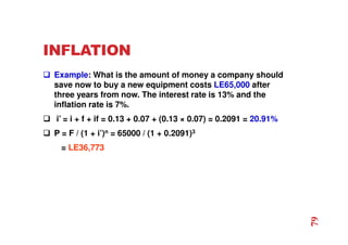 INFLATION
 Example: What is the amount of money a company should
save now to buy a new equipment costs LE65,000 after
three years from now. The interest rate is 13% and the
inflation rate is 7%.
 i’ = i + f + if = 0.13 + 0.07 + (0.13 × 0.07) = 0.2091 = 20.91%
 P = F / (1 + i’)n = 65000 / (1 + 0.2091)3
= LE36,773
79
 