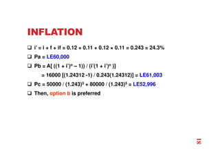 INFLATION
 i’ = i + f + if = 0.12 + 0.11 + 0.12 × 0.11 = 0.243 = 24.3%
 Pa = LE60,000
 Pb = A[ ((1 + i’)n – 1)) / (i’(1 + i’)n )]
= 16000 [(1.24312 -1) / 0.243(1.24312)] = LE61,003
 Pc = 50000 / (1.243)3 + 80000 / (1.243)5 = LE52,996
 Then, option b is preferred
81
 