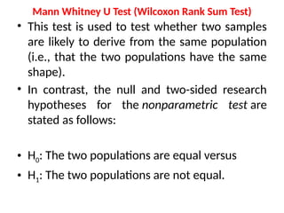 Mann Whitney U Test (Wilcoxon Rank Sum Test)
• This test is used to test whether two samples
are likely to derive from the same population
(i.e., that the two populations have the same
shape).
• In contrast, the null and two-sided research
hypotheses for the nonparametric test are
stated as follows:
• H0: The two populations are equal versus
• H1: The two populations are not equal.
 