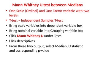 • One Scale (Ordinal) and One Factor variable with two
levels
• T-test – Independent Samples T-test
• Bring scale variables into dependent variable box
• Bring nominal variable into Grouping variable box
• Click Mann-Whitney U under Tests
• Click descriptives
• From these two output, select Median, U statistic
and corresponding p-value
Mann-Whitney U test between Medians
 
