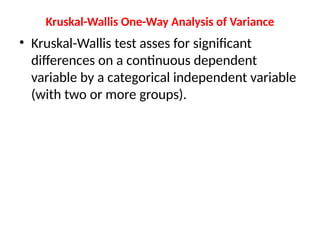 Kruskal-Wallis One-Way Analysis of Variance
• Kruskal-Wallis test asses for significant
differences on a continuous dependent
variable by a categorical independent variable
(with two or more groups).
 