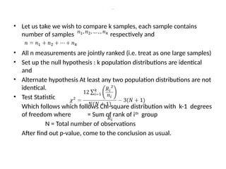Procedure
• Let us take we wish to compare k samples, each sample contains
number of samples respectively and
• All n measurements are jointly ranked (i.e. treat as one large samples)
• Set up the null hypothesis : k population distributions are identical
and
• Alternate hypothesis At least any two population distributions are not
identical.
• Test Statistic
Which follows which follows Chi-square distribution with k-1 degrees
of freedom where = Sum of rank of ith
group
N = Total number of observations
After find out p-value, come to the conclusion as usual.
 