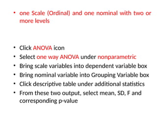 • one Scale (Ordinal) and one nominal with two or
more levels
• Click ANOVA icon
• Select one way ANOVA under nonparametric
• Bring scale variables into dependent variable box
• Bring nominal variable into Grouping Variable box
• Click descriptive table under additional statistics
• From these two output, select mean, SD, F and
corresponding p-value
 