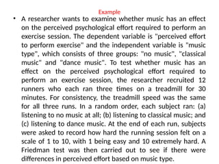 Example
• A researcher wants to examine whether music has an effect
on the perceived psychological effort required to perform an
exercise session. The dependent variable is "perceived effort
to perform exercise" and the independent variable is "music
type", which consists of three groups: "no music", "classical
music" and "dance music". To test whether music has an
effect on the perceived psychological effort required to
perform an exercise session, the researcher recruited 12
runners who each ran three times on a treadmill for 30
minutes. For consistency, the treadmill speed was the same
for all three runs. In a random order, each subject ran: (a)
listening to no music at all; (b) listening to classical music; and
(c) listening to dance music. At the end of each run, subjects
were asked to record how hard the running session felt on a
scale of 1 to 10, with 1 being easy and 10 extremely hard. A
Friedman test was then carried out to see if there were
differences in perceived effort based on music type.
 