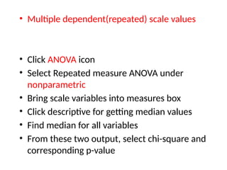 • Multiple dependent(repeated) scale values
• Click ANOVA icon
• Select Repeated measure ANOVA under
nonparametric
• Bring scale variables into measures box
• Click descriptive for getting median values
• Find median for all variables
• From these two output, select chi-square and
corresponding p-value
 