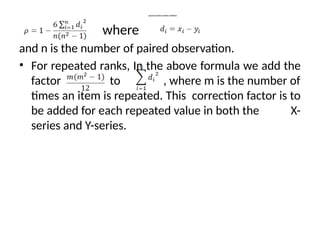 Spearman Rank Correlation Coefficient
where
and n is the number of paired observation.
• For repeated ranks, In the above formula we add the
factor to , where m is the number of
times an item is repeated. This correction factor is to
be added for each repeated value in both the X-
series and Y-series.
 