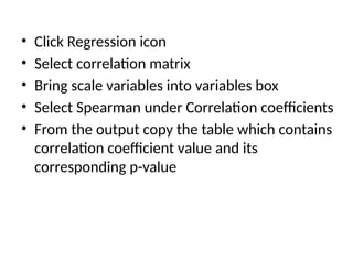 • Click Regression icon
• Select correlation matrix
• Bring scale variables into variables box
• Select Spearman under Correlation coefficients
• From the output copy the table which contains
correlation coefficient value and its
corresponding p-value
 
