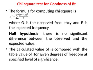 Chi-square test for Goodness of fit
• The formula for computing chi-square is
where O is the observed frequency and E is
the expected frequency.
Null hypothesis: there is no significant
difference between the observed and the
expected value.
• The calculated value of is compared with the
table value of for given degrees of freedom at
specified level of significance.
 