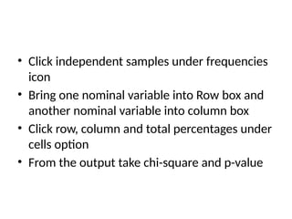 • Click independent samples under frequencies
icon
• Bring one nominal variable into Row box and
another nominal variable into column box
• Click row, column and total percentages under
cells option
• From the output take chi-square and p-value
 