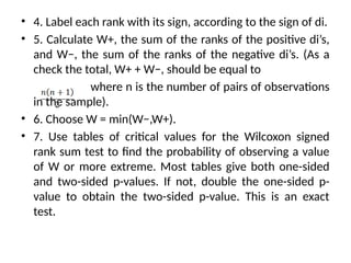 • 4. Label each rank with its sign, according to the sign of di.
• 5. Calculate W+, the sum of the ranks of the positive di’s,
and W−, the sum of the ranks of the negative di’s. (As a
check the total, W+ + W−, should be equal to
where n is the number of pairs of observations
in the sample).
• 6. Choose W = min(W−,W+).
• 7. Use tables of critical values for the Wilcoxon signed
rank sum test to find the probability of observing a value
of W or more extreme. Most tables give both one-sided
and two-sided p-values. If not, double the one-sided p-
value to obtain the two-sided p-value. This is an exact
test.
 