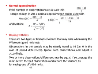 • Normal approximation
If the number of observations/pairs is such that
is large enough (> 20), a normal approximation can be used with
and Statistic
• Dealing with ties:
There are two types of tied observations that may arise when using the
Wilcoxon signed rank test:
Observations in the sample may be exactly equal to M (i.e. 0 in the
case of paired differences). Ignore such observations and adjust n
accordingly.
Two or more observations/differences may be equal. If so, average the
ranks across the tied observations and reduce the variance by
for each group of t tied ranks.
 