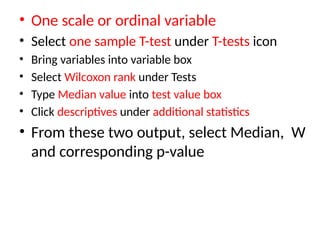 • One scale or ordinal variable
• Select one sample T-test under T-tests icon
• Bring variables into variable box
• Select Wilcoxon rank under Tests
• Type Median value into test value box
• Click descriptives under additional statistics
• From these two output, select Median, W
and corresponding p-value
 