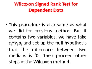 Wilcoxon Signed Rank Test for
Dependent Data
• This procedure is also same as what
we did for previous method. But it
contains two variables, we have take
di=yi-xi and set up the null hypothesis
that the difference between two
medians is ‘0’. Then proceed other
steps in the Wilcoxon method.
 