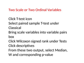 Two Scale or Two Ordinal Variables
Click T-test icon
Select paired sample T-test under
Classical
Bring scale variables into variable pairs
box
Click Wilcoxon signed rank under Tests
Click descriptives
From these two output, select Median,
W and corresponding p-value
 