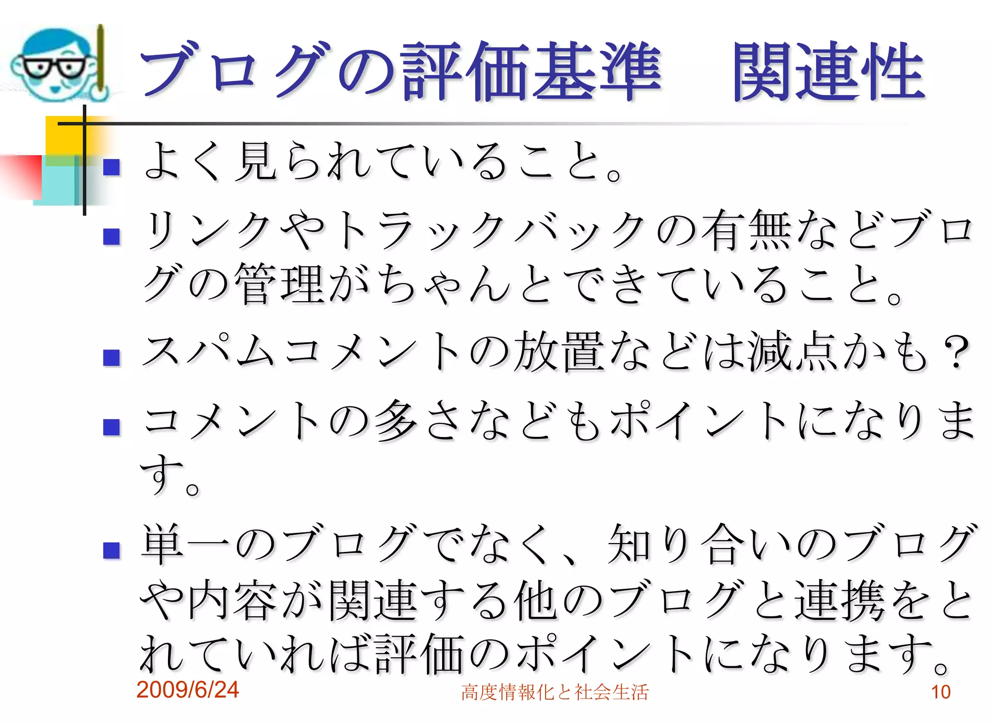 2009/6/24高度情報化と社会生活10ブログの評価基準　関連性よく見られていること。リンクやトラックバックの有無などブログの管理がちゃんとできていること。スパムコメントの放置などは減点かも？コメントの多さなどもポイントになります。単一のブログでなく、知り合いのブログや内容が関連する他のブログと連携をとれていれば評価のポイントになります。