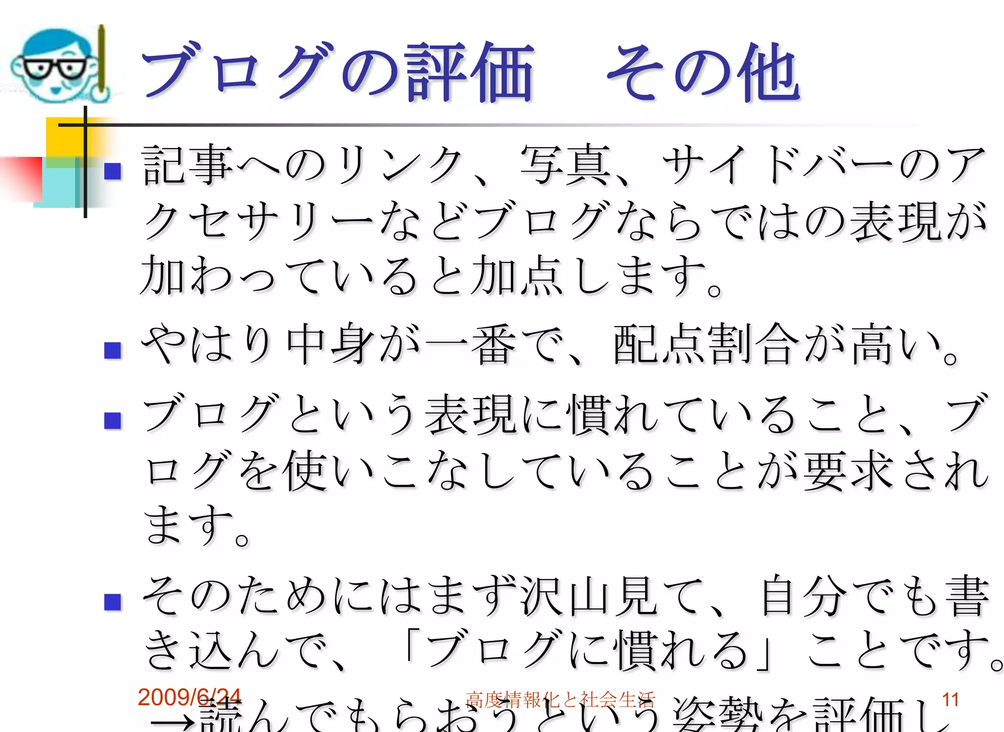 2009/6/24高度情報化と社会生活11ブログの評価　その他記事へのリンク、写真、サイドバーのアクセサリーなどブログならではの表現が加わっていると加点します。やはり中身が一番で、配点割合が高い。ブログという表現に慣れていること、ブログを使いこなしていることが要求されます。そのためにはまず沢山見て、自分でも書き込んで、「ブログに慣れる」ことです。　->読んでもらおうという姿勢を評価します。