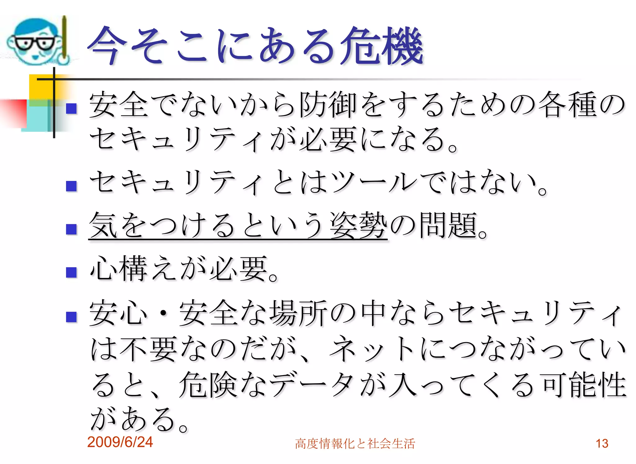 今そこにある危機安全でないから防御をするための各種のセキュリティが必要になる。セキュリティとはツールではない。気をつけるという姿勢の問題。心構えが必要。安心・安全な場所の中ならセキュリティは不要なのだが、ネットにつながっていると、危険なデータが入ってくる可能性がある。2009/6/24高度情報化と社会生活13