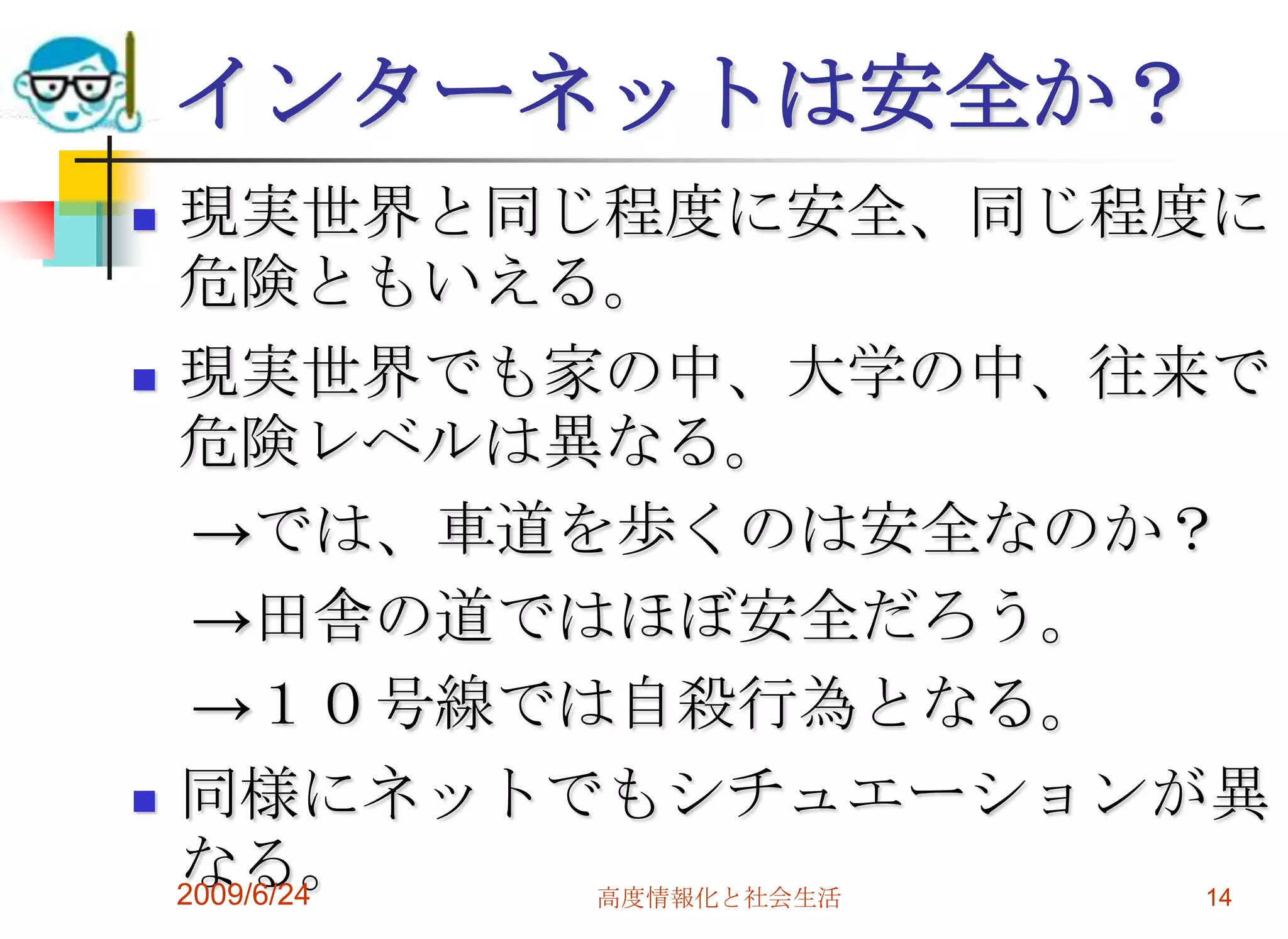 インターネットは安全か？現実世界と同じ程度に安全、同じ程度に危険ともいえる。現実世界でも家の中、大学の中、往来で危険レベルは異なる。　->では、車道を歩くのは安全なのか？　->田舎の道ではほぼ安全だろう。　->１０号線では自殺行為となる。同様にネットでもシチュエーションが異なる。2009/6/24高度情報化と社会生活14