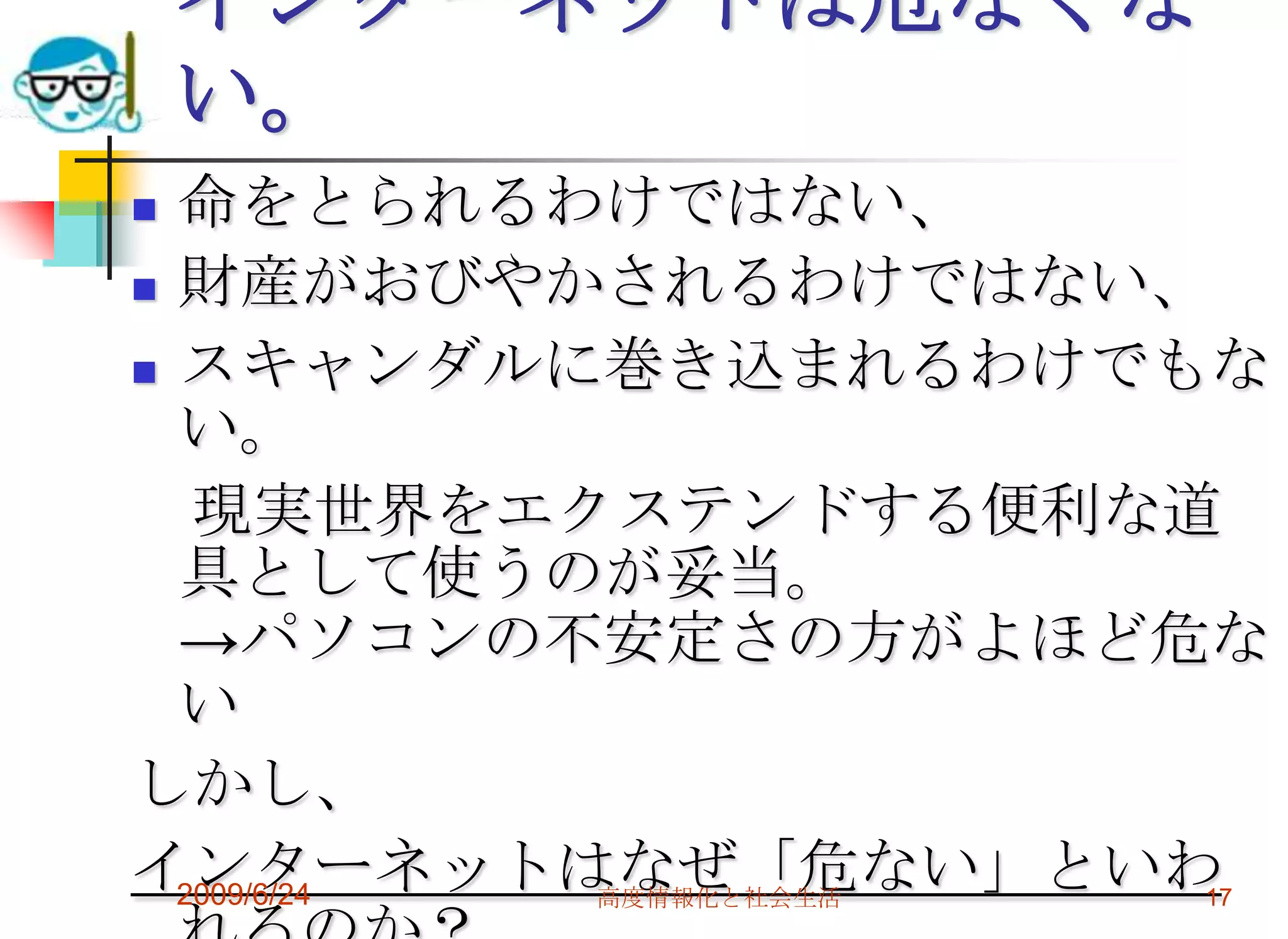 インターネットは危なくない。命をとられるわけではない、財産がおびやかされるわけではない、スキャンダルに巻き込まれるわけでもない。　現実世界をエクステンドする便利な道具として使うのが妥当。->パソコンの不安定さの方がよほど危ないしかし、インターネットはなぜ「危ない」といわれるのか？2009/6/24高度情報化と社会生活17