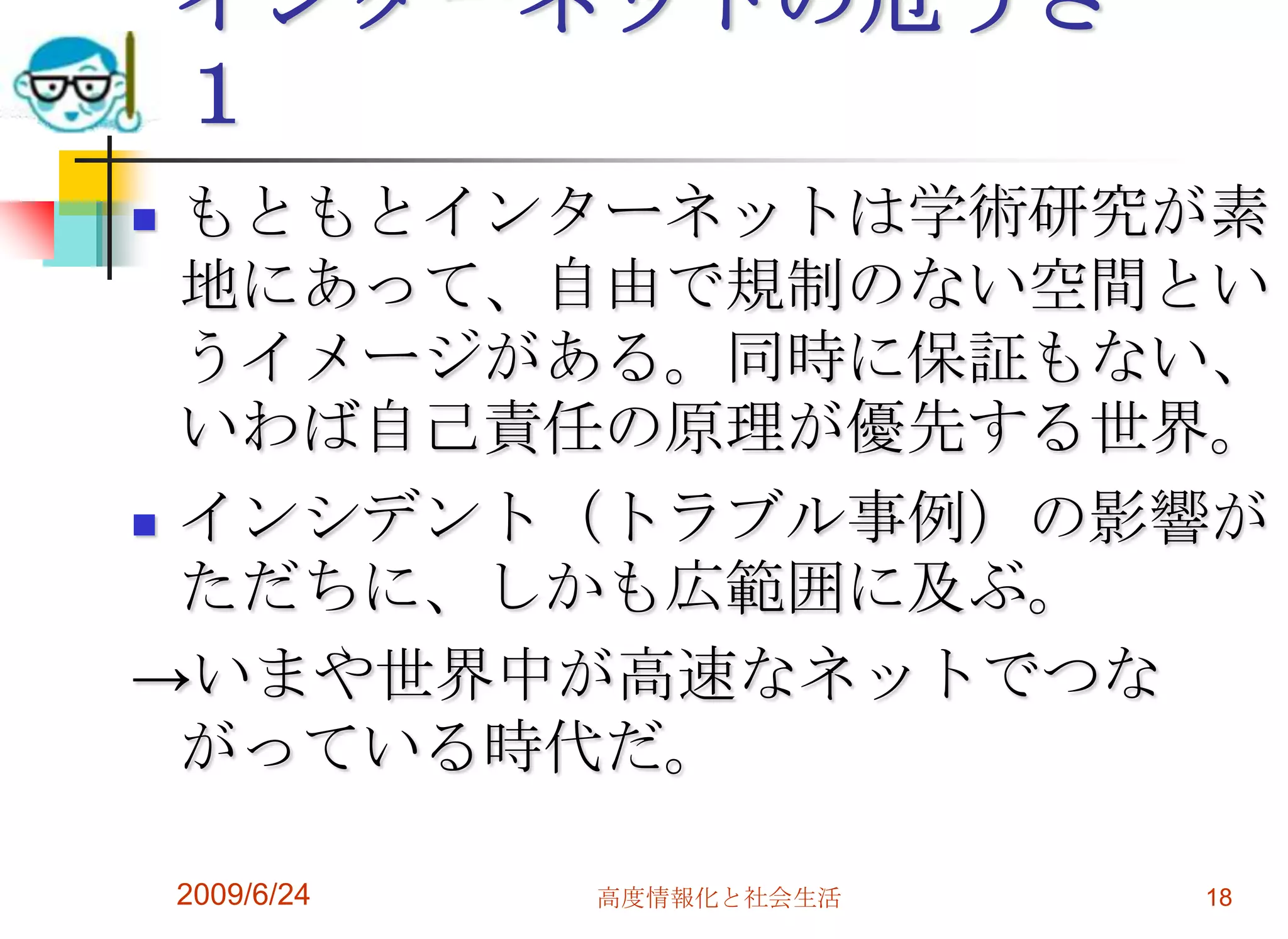 インターネットの危うさ　１もともとインターネットは学術研究が素地にあって、自由で規制のない空間というイメージがある。同時に保証もない、いわば自己責任の原理が優先する世界。インシデント（トラブル事例）の影響がただちに、しかも広範囲に及ぶ。->いまや世界中が高速なネットでつながっている時代だ。2009/6/24高度情報化と社会生活18