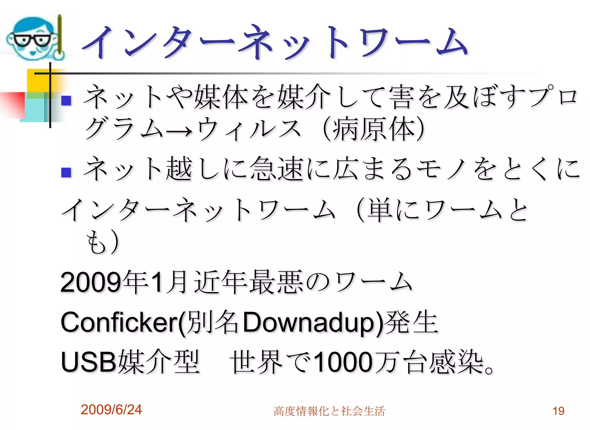 インターネットワームネットや媒体を媒介して害を及ぼすプログラム->ウィルス（病原体）ネット越しに急速に広まるモノをとくにインターネットワーム（単にワームとも）2009年1月近年最悪のワームConficker(別名Downadup)発生USB媒介型　世界で1000万台感染。2009/6/24高度情報化と社会生活19