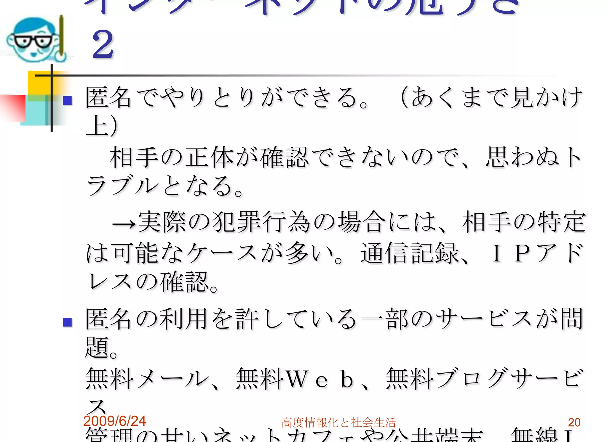 インターネットの危うさ　２匿名でやりとりができる。（あくまで見かけ上）　相手の正体が確認できないので、思わぬトラブルとなる。　　->実際の犯罪行為の場合には、相手の特定は可能なケースが多い。通信記録、ＩＰアドレスの確認。匿名の利用を許している一部のサービスが問題。無料メール、無料Ｗｅｂ、無料ブログサービス管理の甘いネットカフェや公共端末、無線ＬＡＮなどの存在。国内、海外の不法サイト支援業者も問題。2009/6/24高度情報化と社会生活20