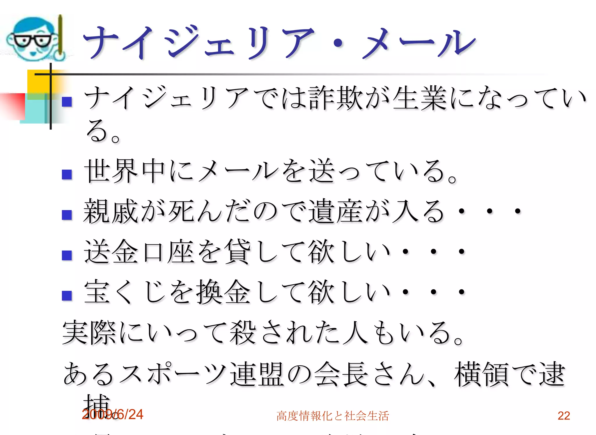 ナイジェリア・メールナイジェリアでは詐欺が生業になっている。世界中にメールを送っている。親戚が死んだので遺産が入る・・・送金口座を貸して欲しい・・・宝くじを換金して欲しい・・・実際にいって殺された人もいる。あるスポーツ連盟の会長さん、横領で逮捕。背景にナイジェリア詐欺の陰。2009/6/24高度情報化と社会生活22