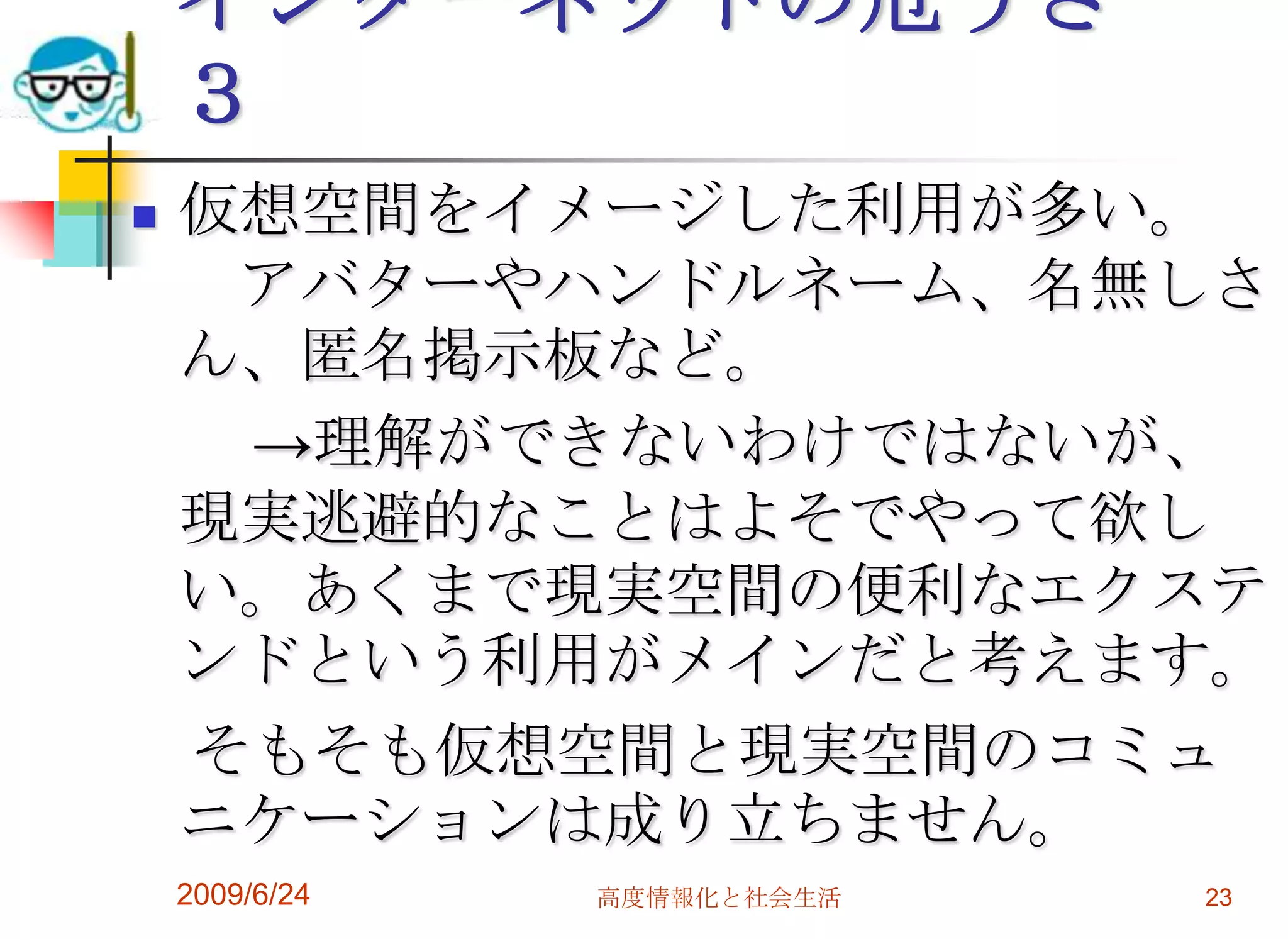 インターネットの危うさ　３仮想空間をイメージした利用が多い。　アバターやハンドルネーム、名無しさん、匿名掲示板など。　　->理解ができないわけではないが、現実逃避的なことはよそでやって欲しい。あくまで現実空間の便利なエクステンドという利用がメインだと考えます。　そもそも仮想空間と現実空間のコミュニケーションは成り立ちません。2009/6/24高度情報化と社会生活23